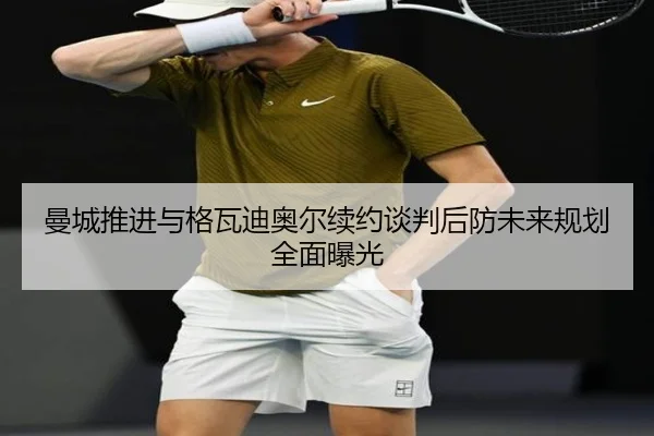 曼城推进与格瓦迪奥尔续约谈判后防未来规划全面曝光