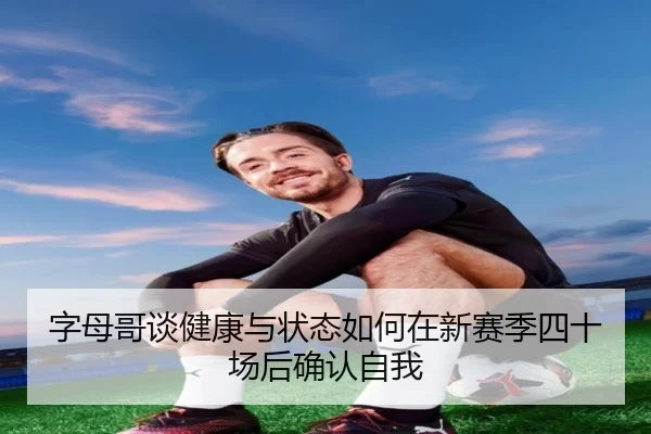 字母哥谈健康与状态如何在新赛季四十场后确认自我